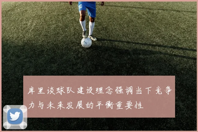库里谈球队建设理念强调当下竞争力与未来发展的平衡重要性