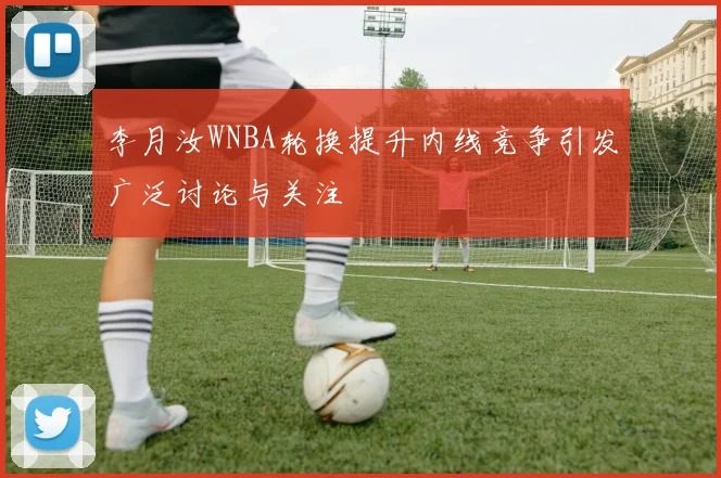 李月汝WNBA轮换提升内线竞争引发广泛讨论与关注