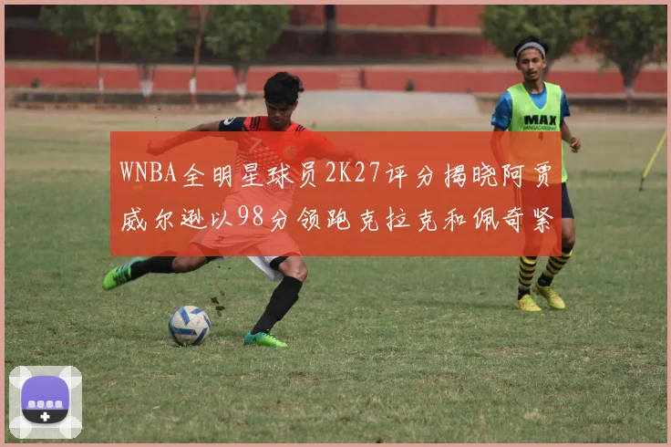 WNBA全明星球员2K27评分揭晓阿贾威尔逊以98分领跑克拉克和佩奇紧随其后